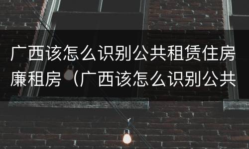 广西该怎么识别公共租赁住房廉租房(广西该怎么识别公共租赁住房廉租房呢)