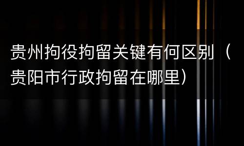 贵州拘役拘留关键有何区别（贵阳市行政拘留在哪里）