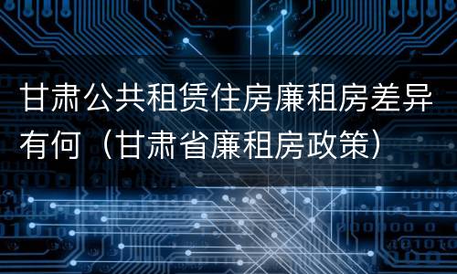 甘肃公共租赁住房廉租房差异有何（甘肃省廉租房政策）