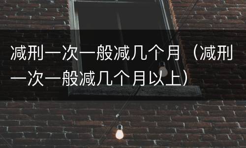 减刑一次一般减几个月（减刑一次一般减几个月以上）