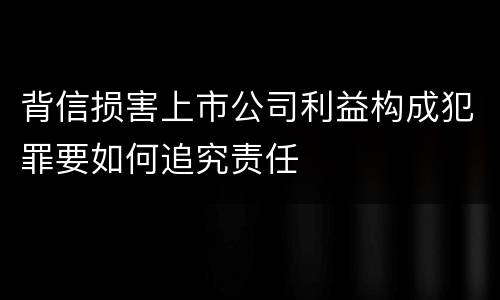 背信损害上市公司利益构成犯罪要如何追究责任