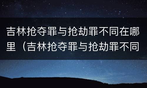 吉林抢夺罪与抢劫罪不同在哪里（吉林抢夺罪与抢劫罪不同在哪里判）