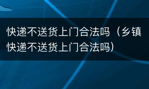 快递不送货上门合法吗（乡镇快递不送货上门合法吗）