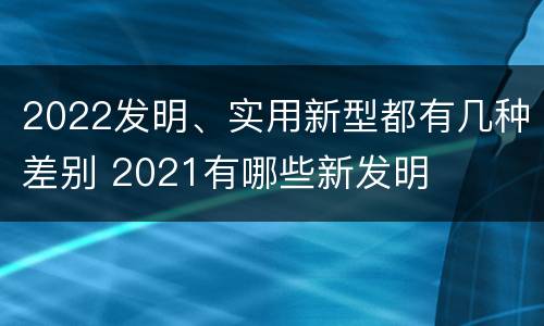 2022发明、实用新型都有几种差别 2021有哪些新发明