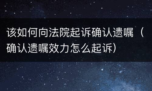 该如何向法院起诉确认遗嘱（确认遗嘱效力怎么起诉）
