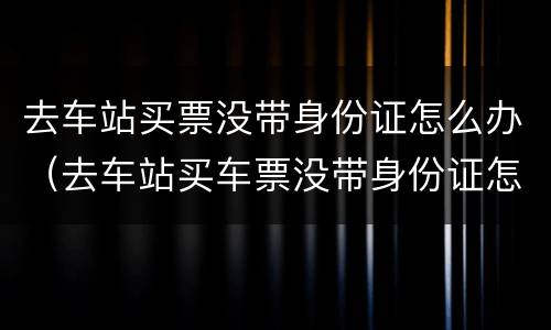 去车站买票没带身份证怎么办（去车站买车票没带身份证怎么办）