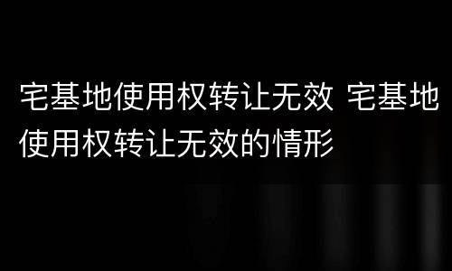 宅基地使用权转让无效 宅基地使用权转让无效的情形