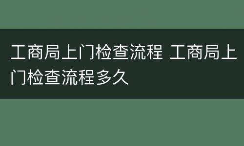 工商局上门检查流程 工商局上门检查流程多久