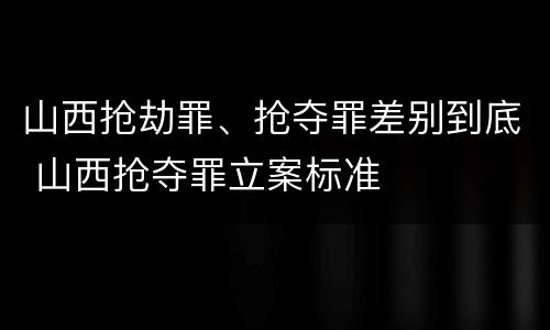 山西抢劫罪、抢夺罪差别到底 山西抢夺罪立案标准