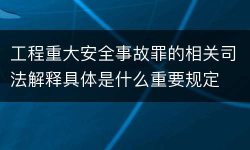工程重大安全事故罪的相关司法解释具体是什么重要规定