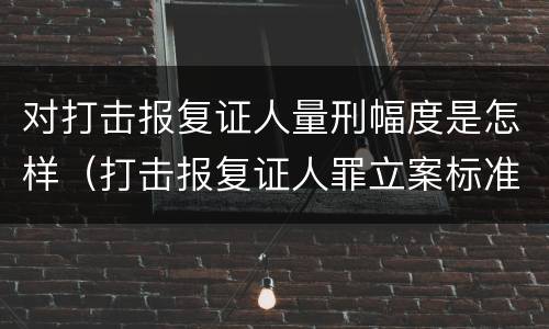对打击报复证人量刑幅度是怎样（打击报复证人罪立案标准）