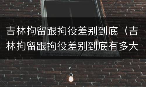 吉林拘留跟拘役差别到底（吉林拘留跟拘役差别到底有多大）