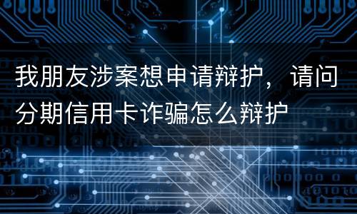 我朋友涉案想申请辩护，请问分期信用卡诈骗怎么辩护
