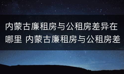 内蒙古廉租房与公租房差异在哪里 内蒙古廉租房与公租房差异在哪里查