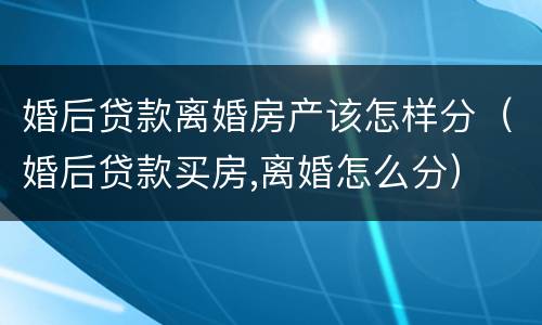 婚后贷款离婚房产该怎样分（婚后贷款买房,离婚怎么分）