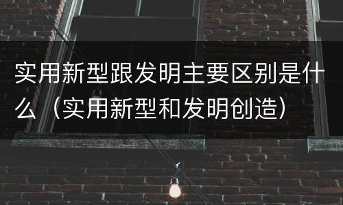 实用新型跟发明主要区别是什么（实用新型和发明创造）