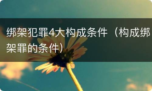 绑架犯罪4大构成条件（构成绑架罪的条件）