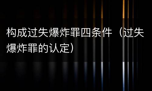 构成过失爆炸罪四条件(过失爆炸罪的认定)