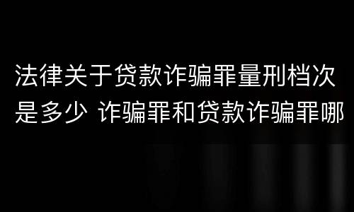 法律关于贷款诈骗罪量刑档次是多少 诈骗罪和贷款诈骗罪哪个重