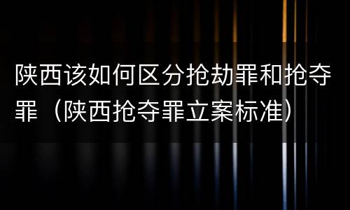 陕西该如何区分抢劫罪和抢夺罪（陕西抢夺罪立案标准）