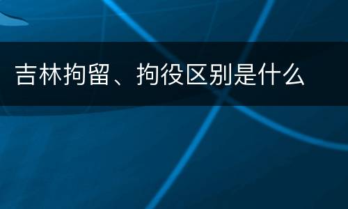 吉林拘留、拘役区别是什么