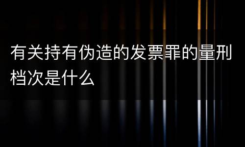 有关持有伪造的发票罪的量刑档次是什么