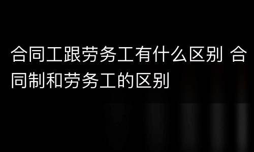 合同工跟劳务工有什么区别 合同制和劳务工的区别