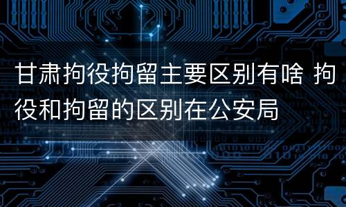 甘肃拘役拘留主要区别有啥 拘役和拘留的区别在公安局
