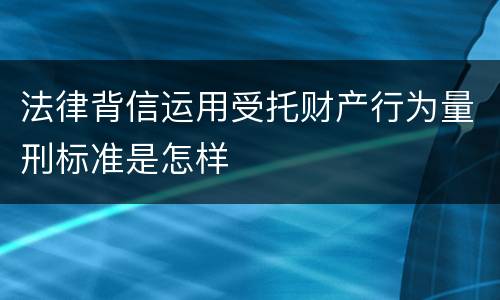 法律背信运用受托财产行为量刑标准是怎样