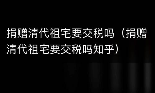 捐赠清代祖宅要交税吗（捐赠清代祖宅要交税吗知乎）