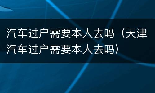 汽车过户需要本人去吗（天津汽车过户需要本人去吗）