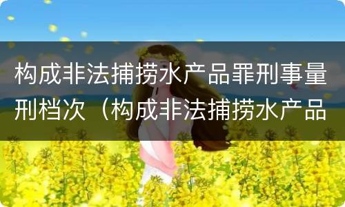 构成非法捕捞水产品罪刑事量刑档次（构成非法捕捞水产品罪刑事量刑档次是多少）