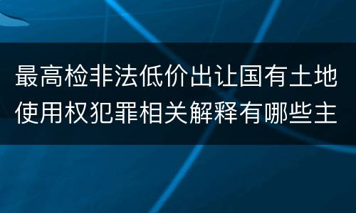 最高检非法低价出让国有土地使用权犯罪相关解释有哪些主要内容