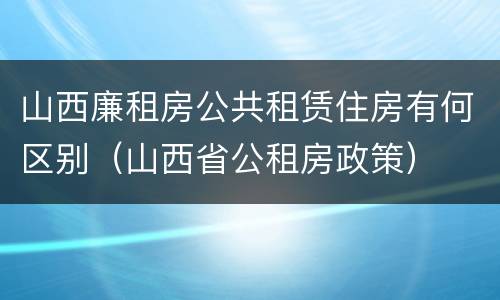山西廉租房公共租赁住房有何区别（山西省公租房政策）