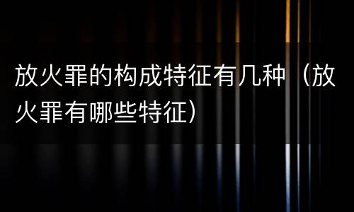 放火罪的构成特征有几种（放火罪有哪些特征）