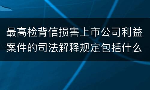 最高检背信损害上市公司利益案件的司法解释规定包括什么重要内容