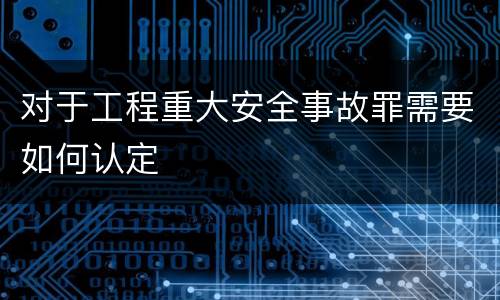 对于工程重大安全事故罪需要如何认定