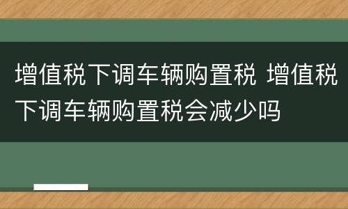 增值税下调车辆购置税 增值税下调车辆购置税会减少吗