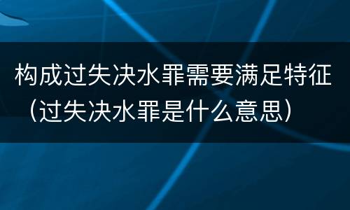 构成过失决水罪需要满足特征（过失决水罪是什么意思）