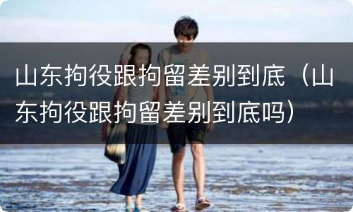 山东拘役跟拘留差别到底（山东拘役跟拘留差别到底吗）