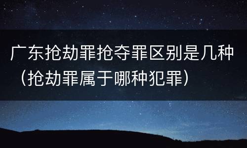 广东抢劫罪抢夺罪区别是几种(抢劫罪属于哪种犯罪)