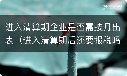 进入清算期企业是否需按月出表（进入清算期后还要报税吗）