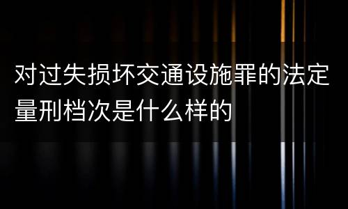 对过失损坏交通设施罪的法定量刑档次是什么样的