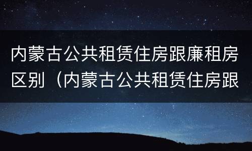 内蒙古公共租赁住房跟廉租房区别(内蒙古公共租赁住房跟廉租房区别在哪)