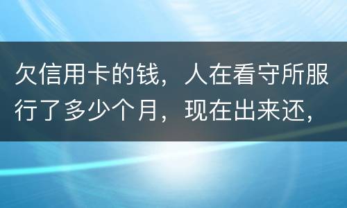 欠信用卡的钱，人在看守所服行了多少个月，现在出来还，还需要付利率吗。