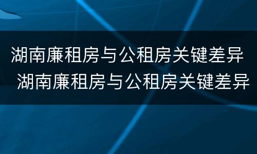 湖南廉租房与公租房关键差异 湖南廉租房与公租房关键差异是什么