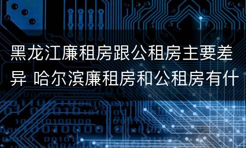 黑龙江廉租房跟公租房主要差异 哈尔滨廉租房和公租房有什么区别