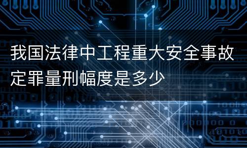 我国法律中工程重大安全事故定罪量刑幅度是多少
