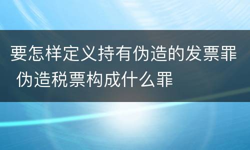 要怎样定义持有伪造的发票罪 伪造税票构成什么罪