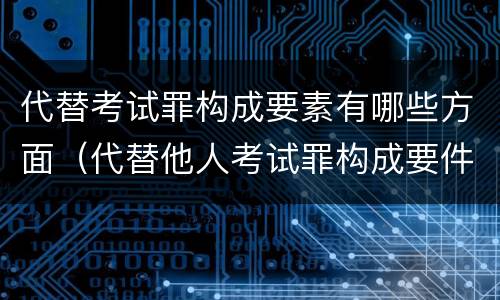 代替考试罪构成要素有哪些方面（代替他人考试罪构成要件有何规定）